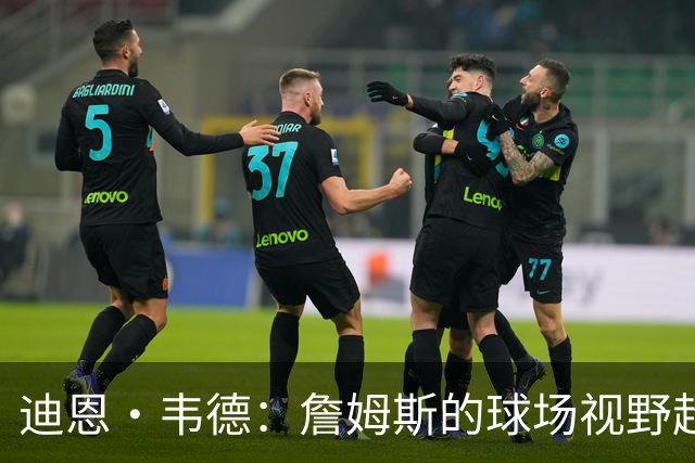 迪恩·韦德：詹姆斯的球场视野超群令人叹服