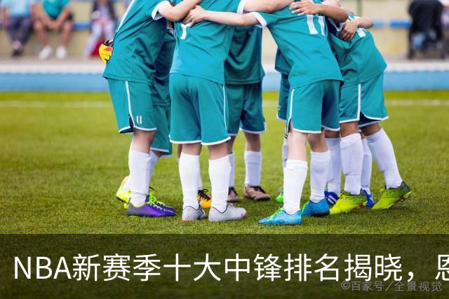 NBA新赛季十大中锋排名揭晓，恩比德居第九，申京跃居第四